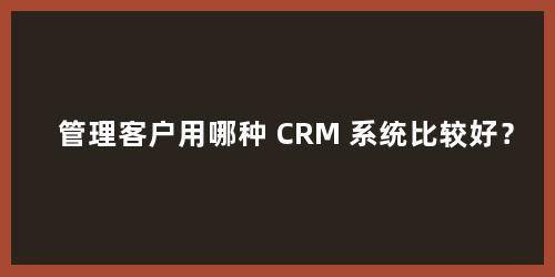管理客户用哪种 CRM 系统比较好？